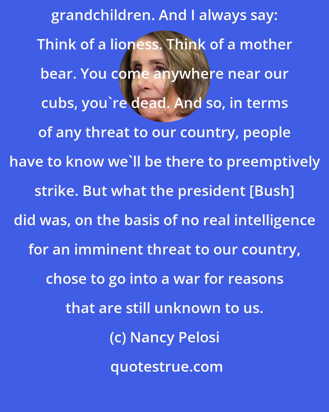 Nancy Pelosi: I don't reject the concept of preemptive war. I'm a mother of five. I have five grandchildren. And I always say: Think of a lioness. Think of a mother bear. You come anywhere near our cubs, you're dead. And so, in terms of any threat to our country, people have to know we'll be there to preemptively strike. But what the president [Bush] did was, on the basis of no real intelligence for an imminent threat to our country, chose to go into a war for reasons that are still unknown to us.