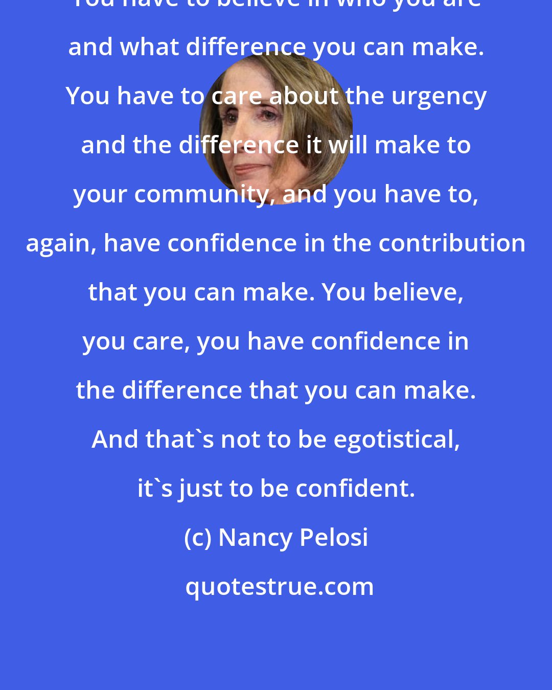 Nancy Pelosi: You have to believe in who you are and what difference you can make. You have to care about the urgency and the difference it will make to your community, and you have to, again, have confidence in the contribution that you can make. You believe, you care, you have confidence in the difference that you can make. And that's not to be egotistical, it's just to be confident.