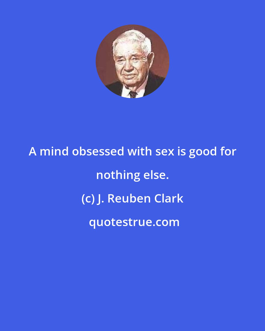 J. Reuben Clark: A mind obsessed with sex is good for nothing else.