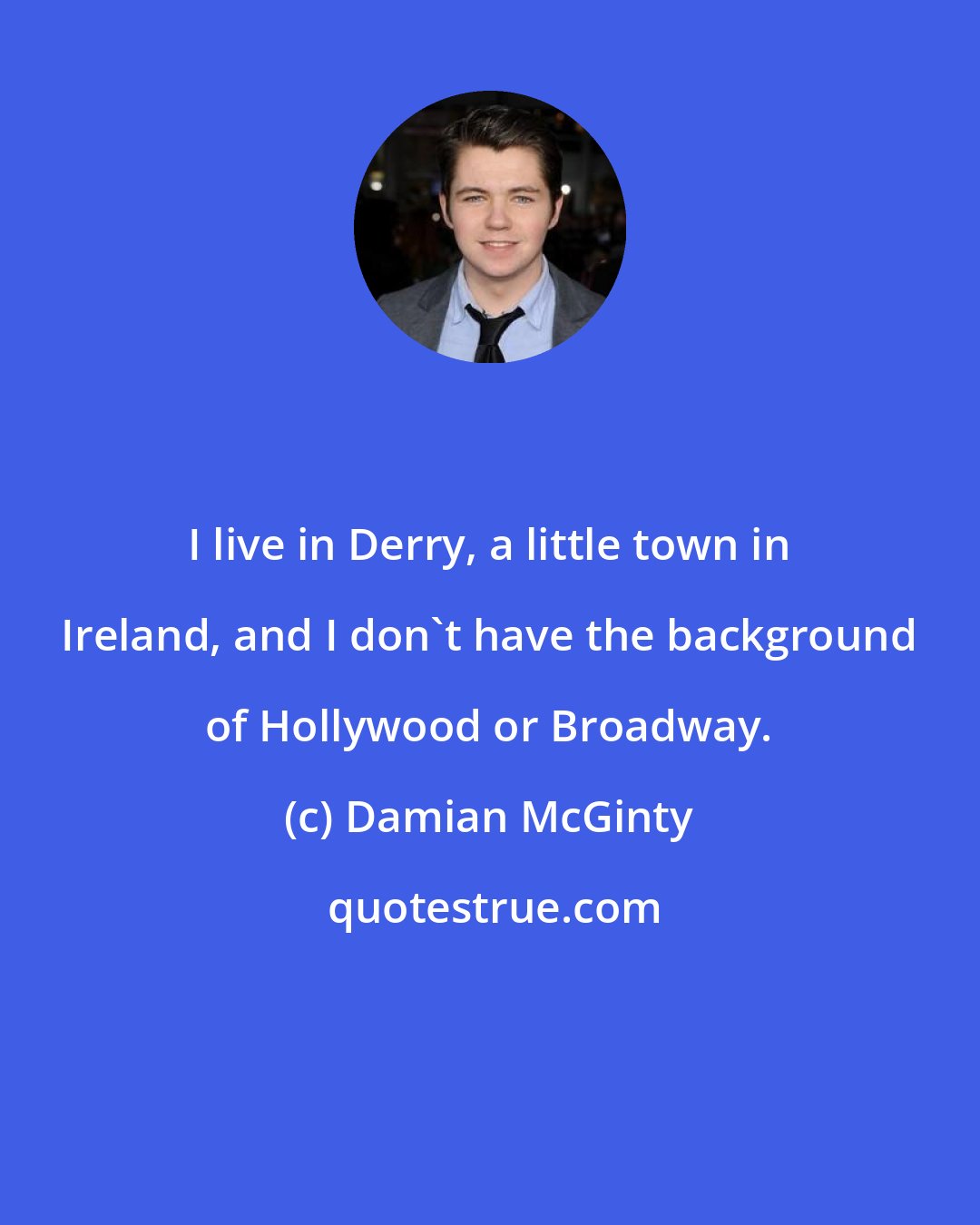Damian McGinty: I live in Derry, a little town in Ireland, and I don't have the background of Hollywood or Broadway.