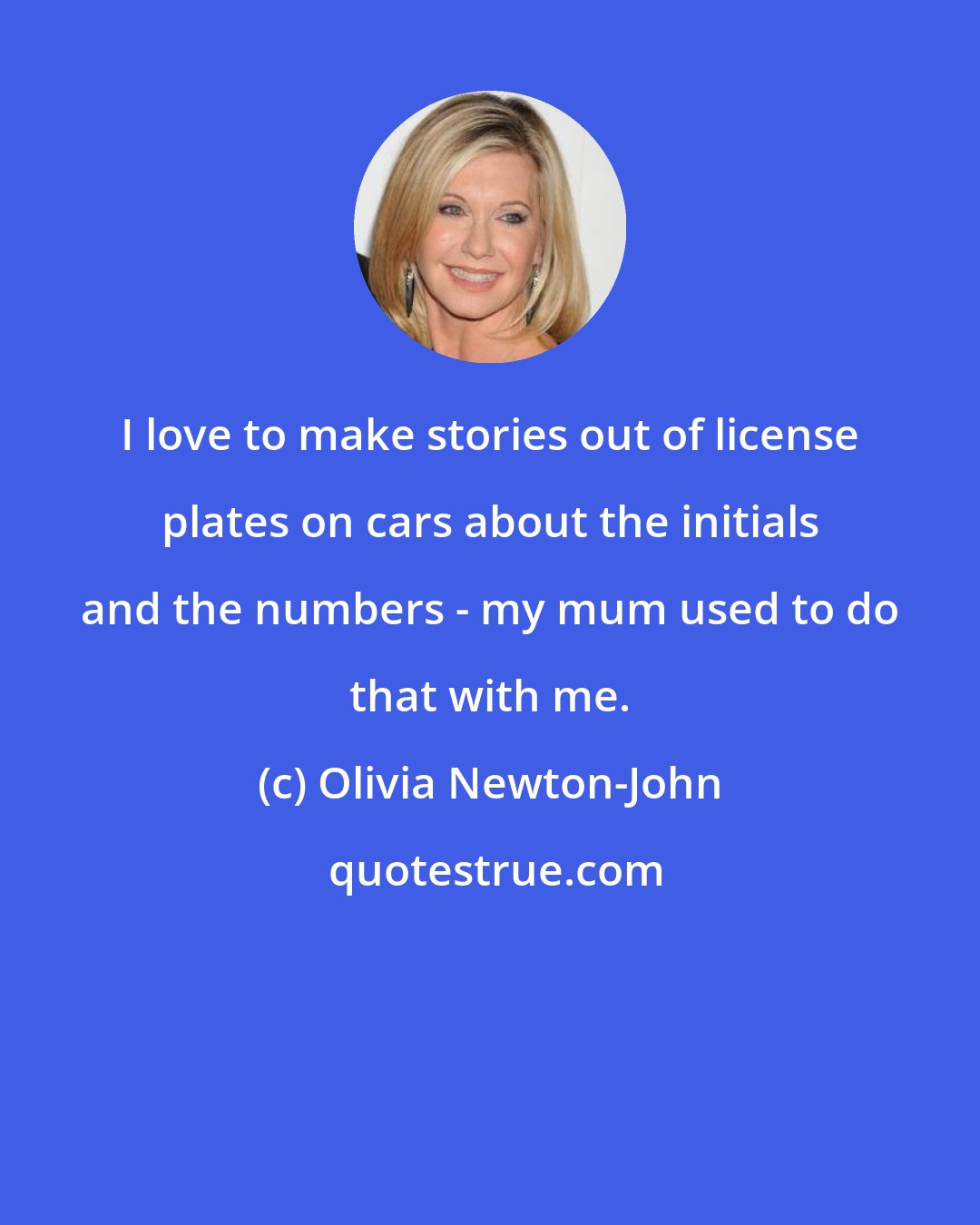 Olivia Newton-John: I love to make stories out of license plates on cars about the initials and the numbers - my mum used to do that with me.