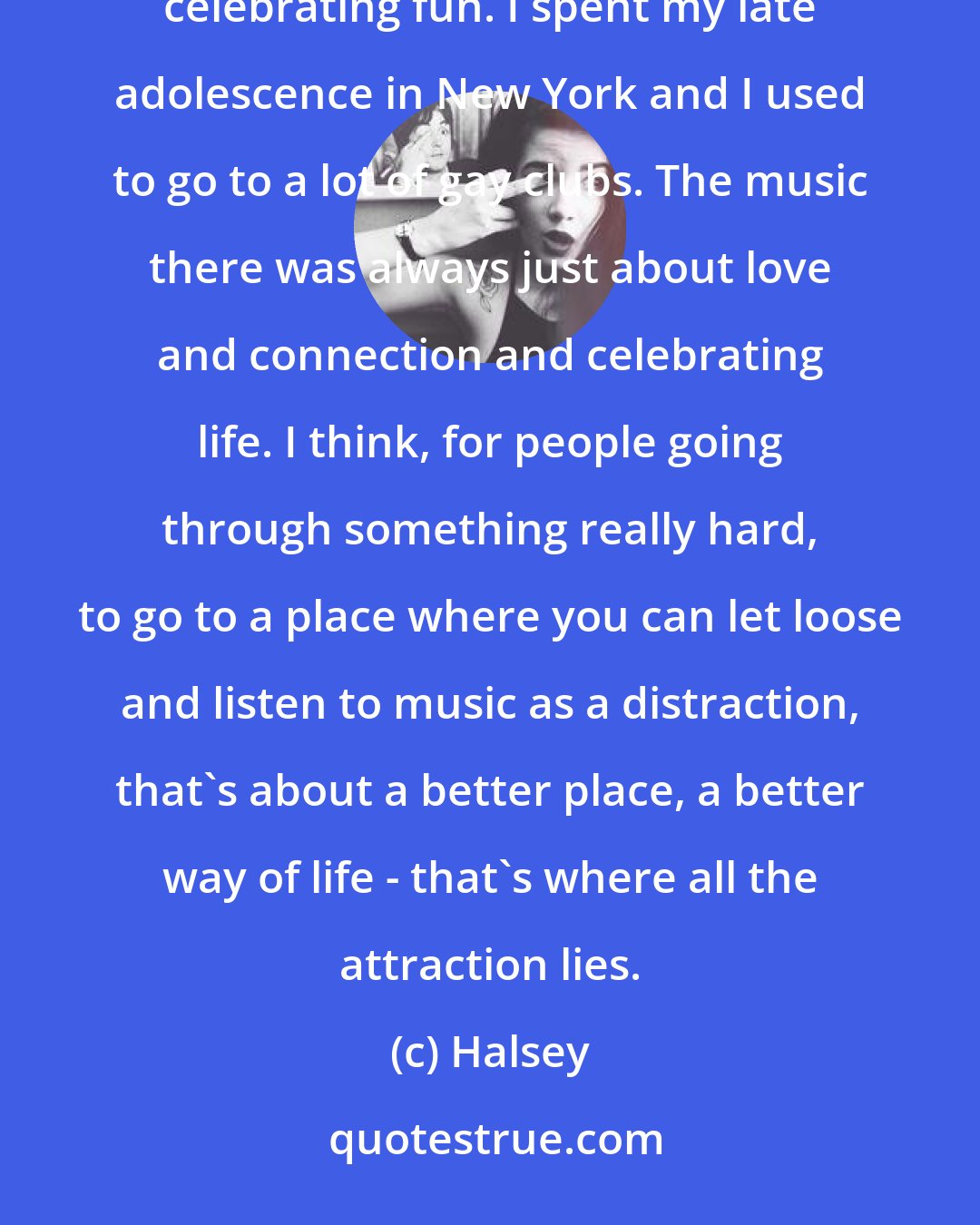 Halsey: I love '80s happy music. I love Cyndi Lauper and Madonna, and the idea of making music that's about people celebrating fun. I spent my late adolescence in New York and I used to go to a lot of gay clubs. The music there was always just about love and connection and celebrating life. I think, for people going through something really hard, to go to a place where you can let loose and listen to music as a distraction, that's about a better place, a better way of life - that's where all the attraction lies.
