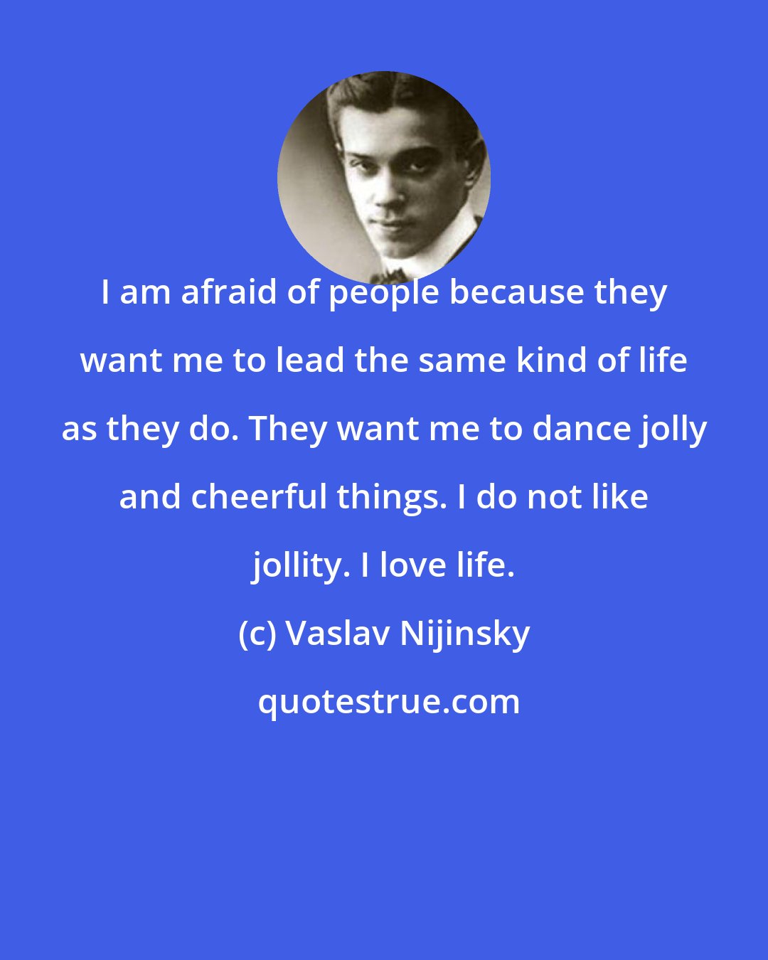 Vaslav Nijinsky: I am afraid of people because they want me to lead the same kind of life as they do. They want me to dance jolly and cheerful things. I do not like jollity. I love life.