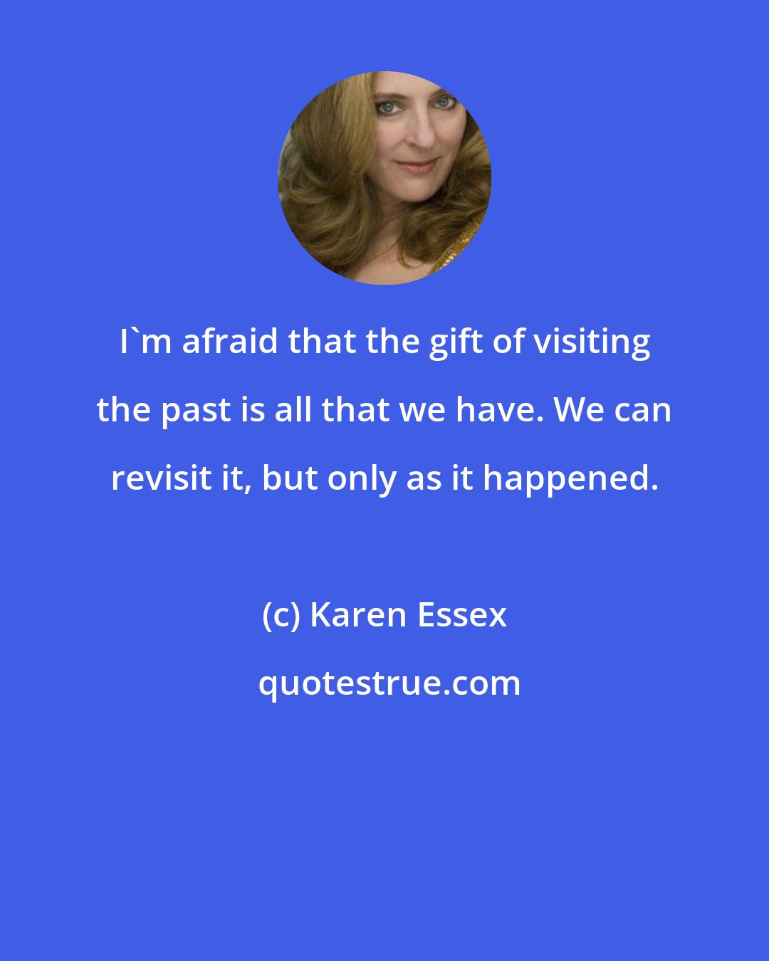 Karen Essex: I'm afraid that the gift of visiting the past is all that we have. We can revisit it, but only as it happened.