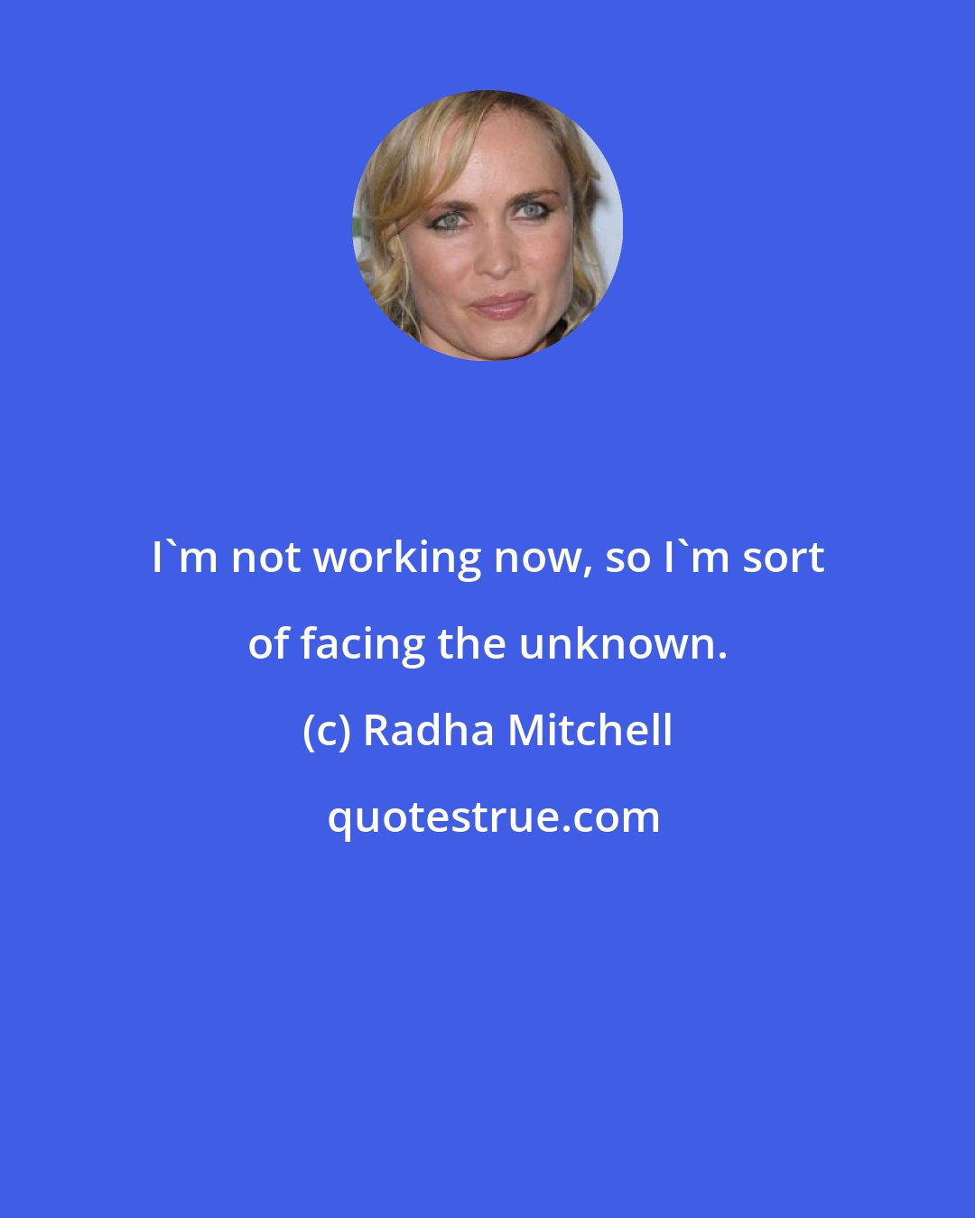 Radha Mitchell: I'm not working now, so I'm sort of facing the unknown.