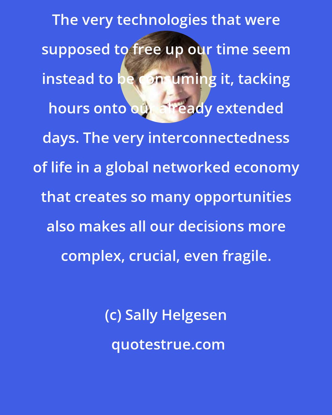 Sally Helgesen: The very technologies that were supposed to free up our time seem instead to be consuming it, tacking hours onto our already extended days. The very interconnectedness of life in a global networked economy that creates so many opportunities also makes all our decisions more complex, crucial, even fragile.