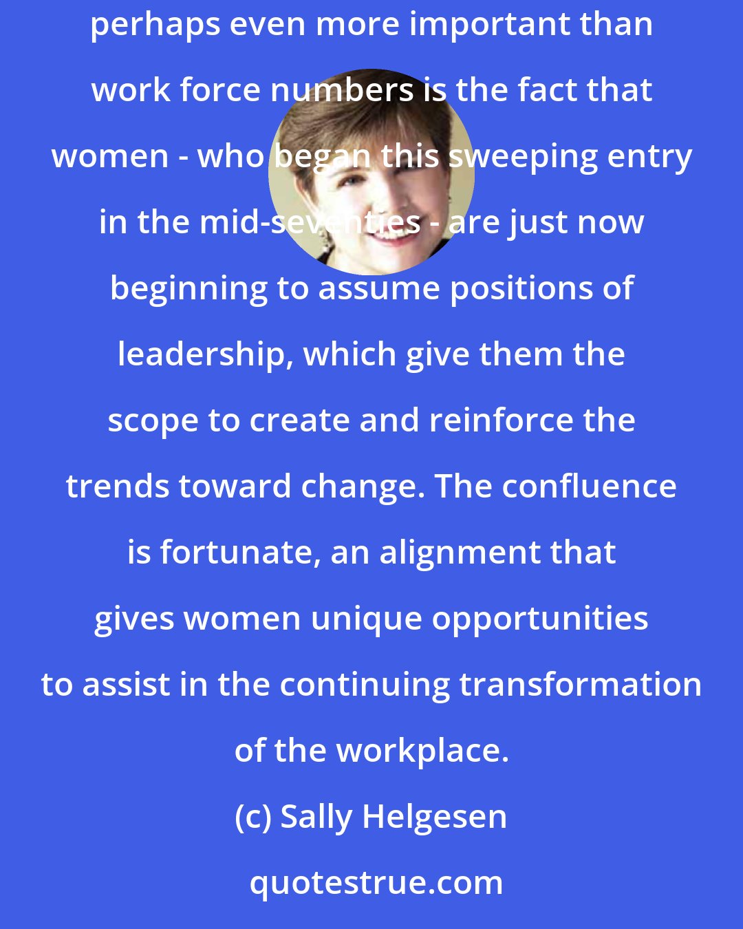 Sally Helgesen: What business needs now is exactly what women are able to provide, and at the very time when women are surging into the work force. But perhaps even more important than work force numbers is the fact that women - who began this sweeping entry in the mid-seventies - are just now beginning to assume positions of leadership, which give them the scope to create and reinforce the trends toward change. The confluence is fortunate, an alignment that gives women unique opportunities to assist in the continuing transformation of the workplace.