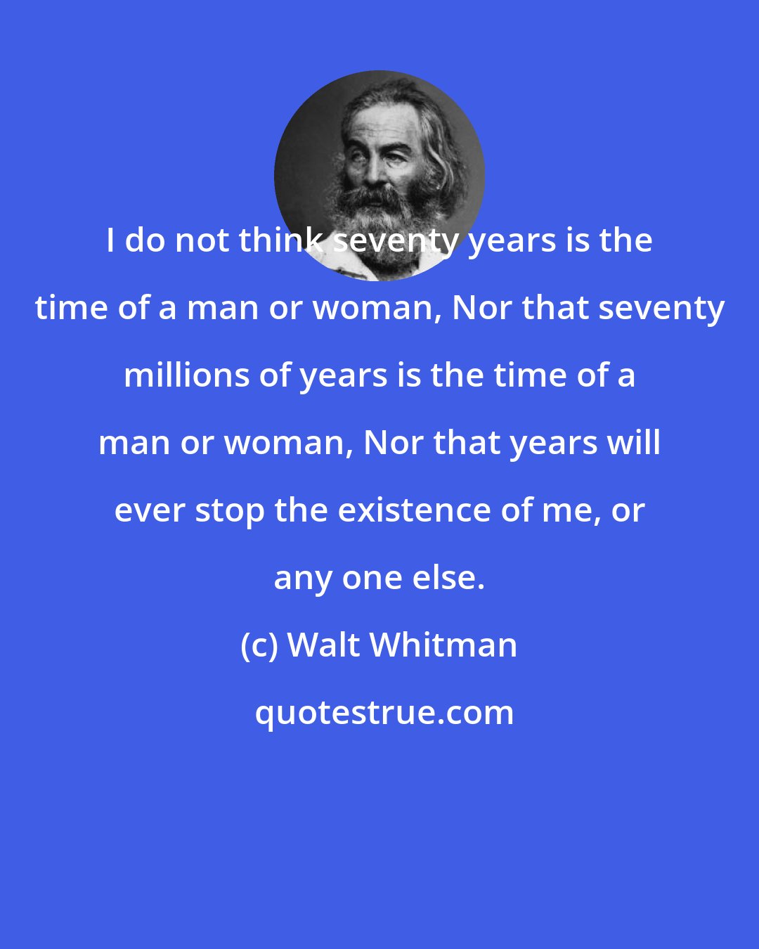 Walt Whitman: I do not think seventy years is the time of a man or woman, Nor that seventy millions of years is the time of a man or woman, Nor that years will ever stop the existence of me, or any one else.