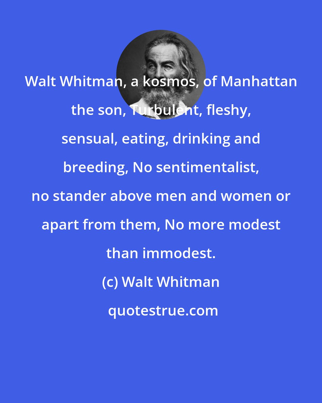 Walt Whitman: Walt Whitman, a kosmos, of Manhattan the son, Turbulent, fleshy, sensual, eating, drinking and breeding, No sentimentalist, no stander above men and women or apart from them, No more modest than immodest.