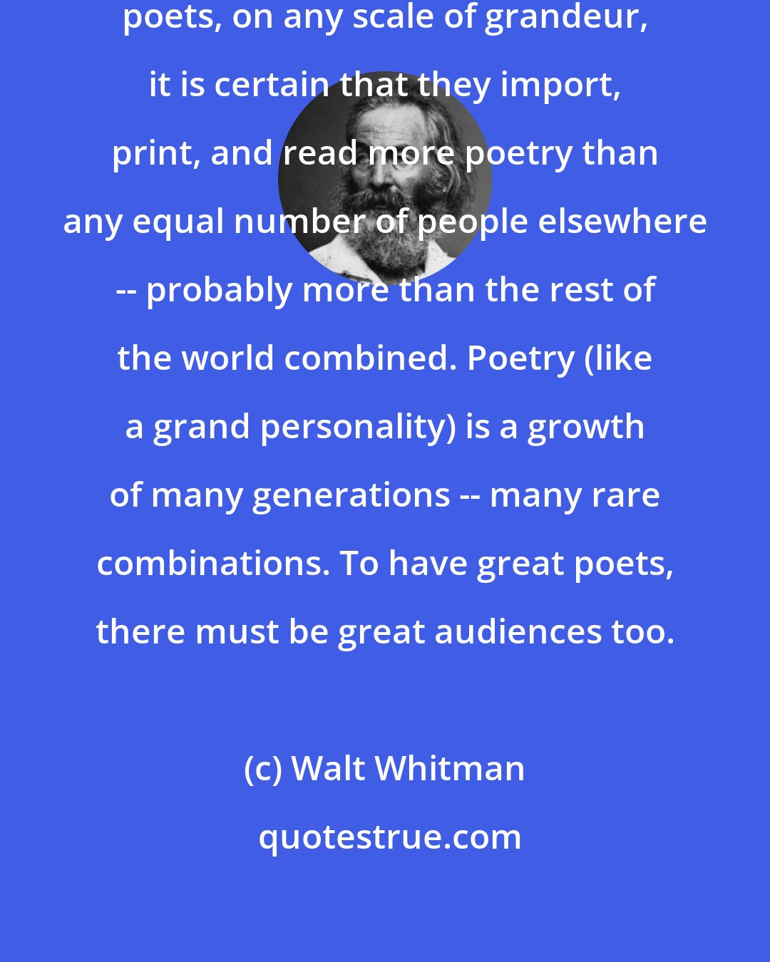 Walt Whitman: If the United States haven't grown poets, on any scale of grandeur, it is certain that they import, print, and read more poetry than any equal number of people elsewhere -- probably more than the rest of the world combined. Poetry (like a grand personality) is a growth of many generations -- many rare combinations. To have great poets, there must be great audiences too.