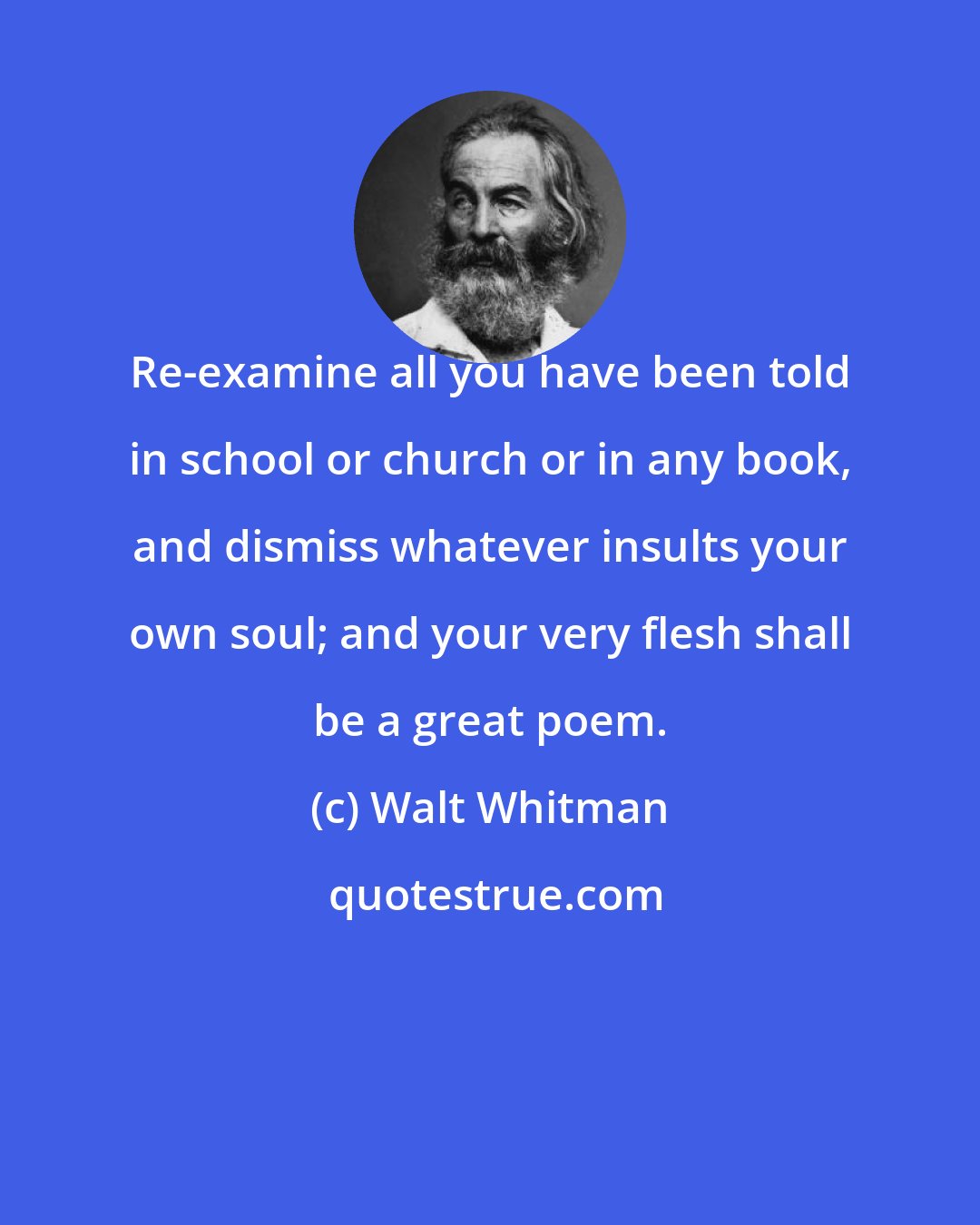 Walt Whitman: Re-examine all you have been told in school or church or in any book, and dismiss whatever insults your own soul; and your very flesh shall be a great poem.