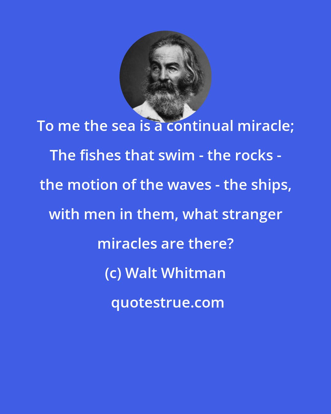 Walt Whitman: To me the sea is a continual miracle; The fishes that swim - the rocks - the motion of the waves - the ships, with men in them, what stranger miracles are there?