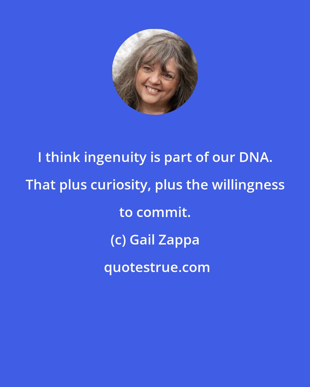 Gail Zappa: I think ingenuity is part of our DNA. That plus curiosity, plus the willingness to commit.