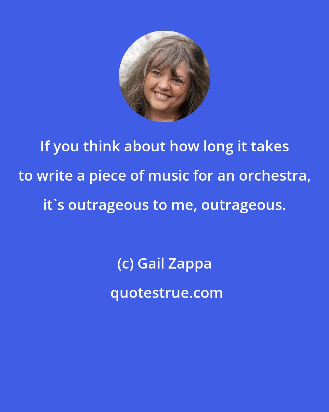 Gail Zappa: If you think about how long it takes to write a piece of music for an orchestra, it's outrageous to me, outrageous.