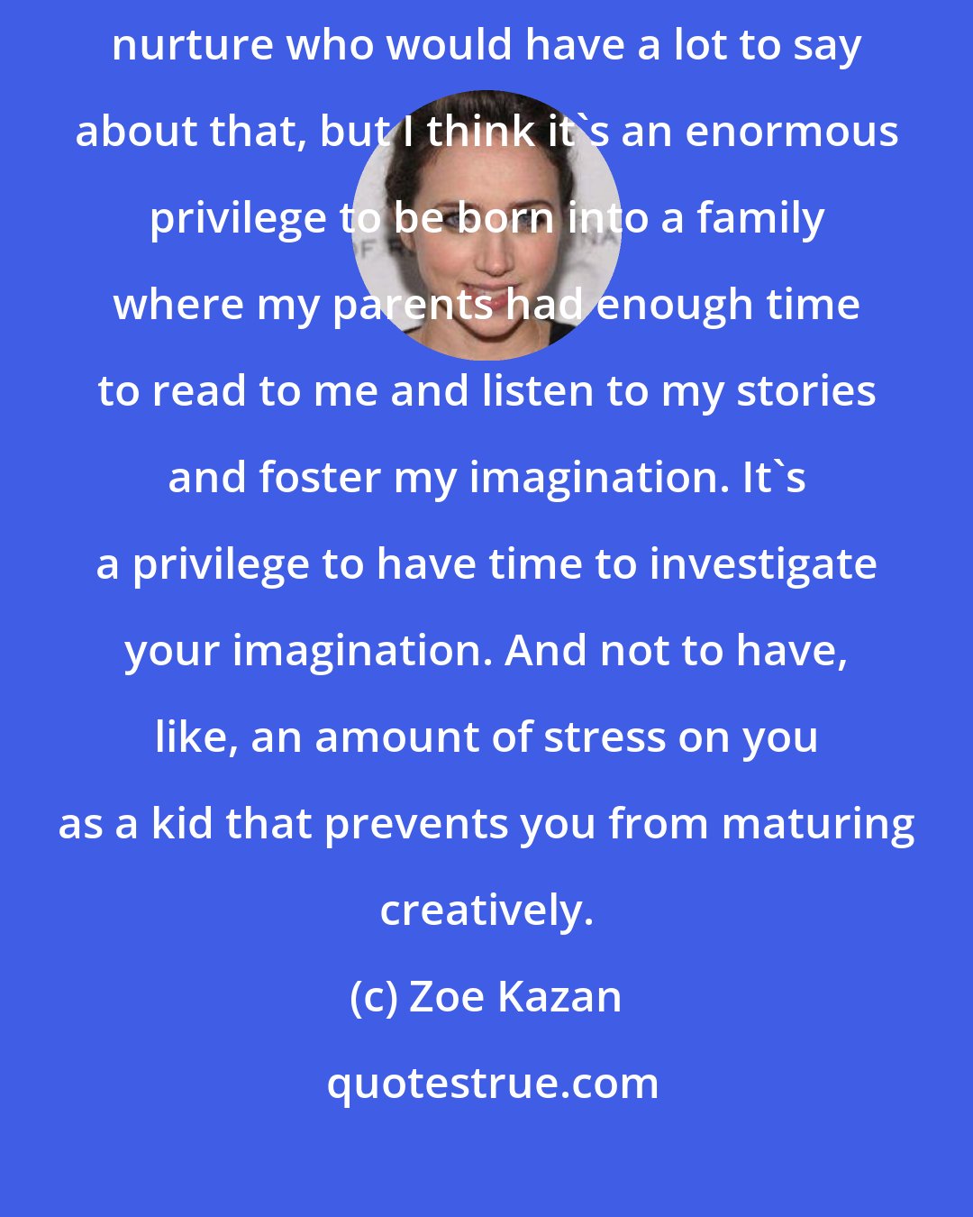 Zoe Kazan: There are people a lot smarter than me investigating nature versus nurture who would have a lot to say about that, but I think it's an enormous privilege to be born into a family where my parents had enough time to read to me and listen to my stories and foster my imagination. It's a privilege to have time to investigate your imagination. And not to have, like, an amount of stress on you as a kid that prevents you from maturing creatively.