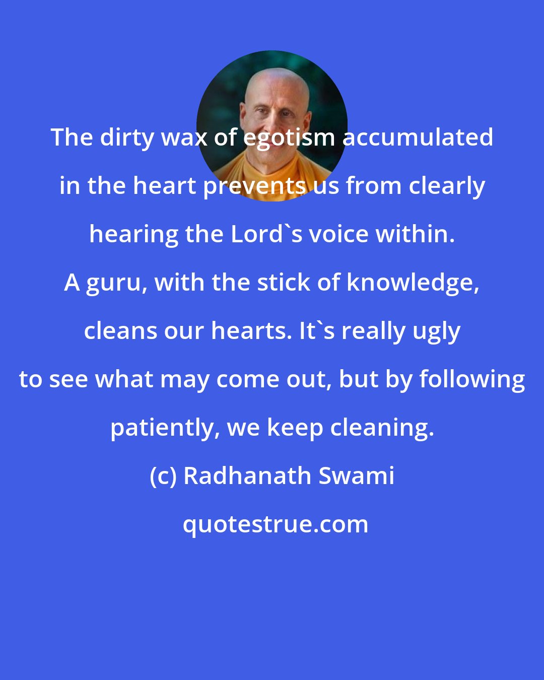 Radhanath Swami: The dirty wax of egotism accumulated in the heart prevents us from clearly hearing the Lord's voice within. A guru, with the stick of knowledge, cleans our hearts. It's really ugly to see what may come out, but by following patiently, we keep cleaning.