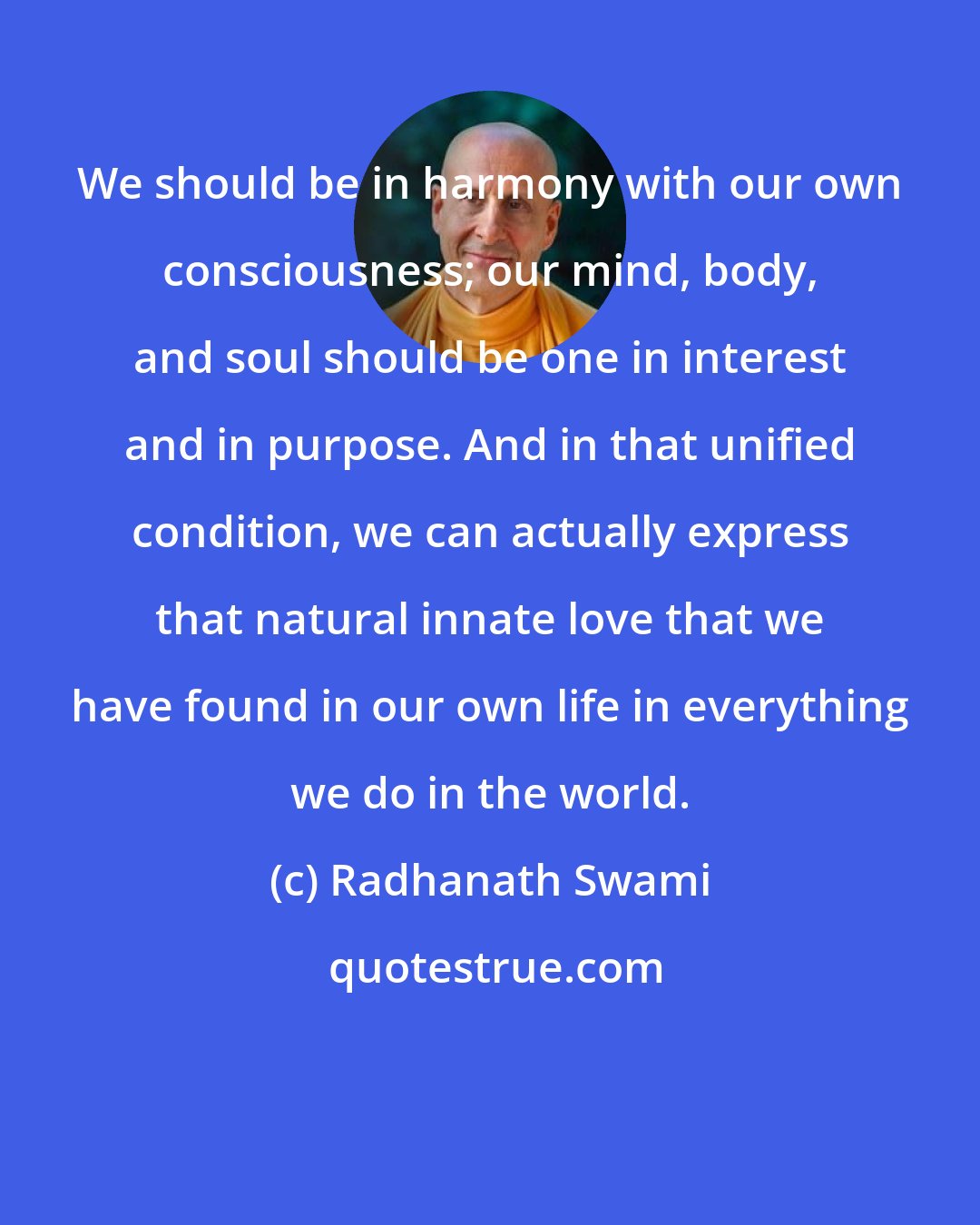 Radhanath Swami: We should be in harmony with our own consciousness; our mind, body, and soul should be one in interest and in purpose. And in that unified condition, we can actually express that natural innate love that we have found in our own life in everything we do in the world.
