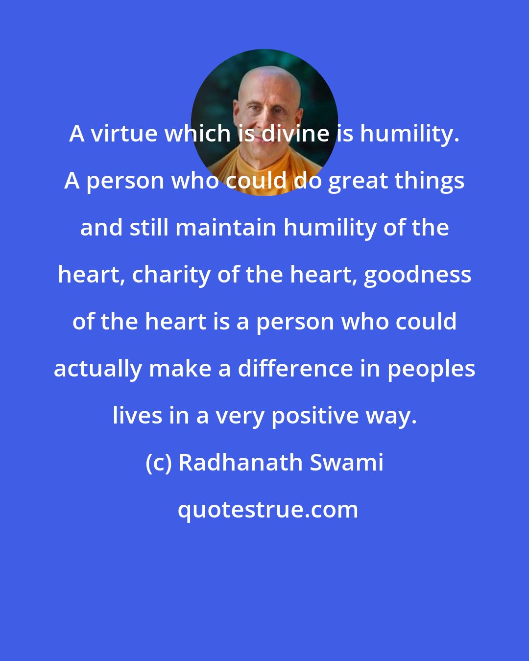 Radhanath Swami: A virtue which is divine is humility. A person who could do great things and still maintain humility of the heart, charity of the heart, goodness of the heart is a person who could actually make a difference in peoples lives in a very positive way.
