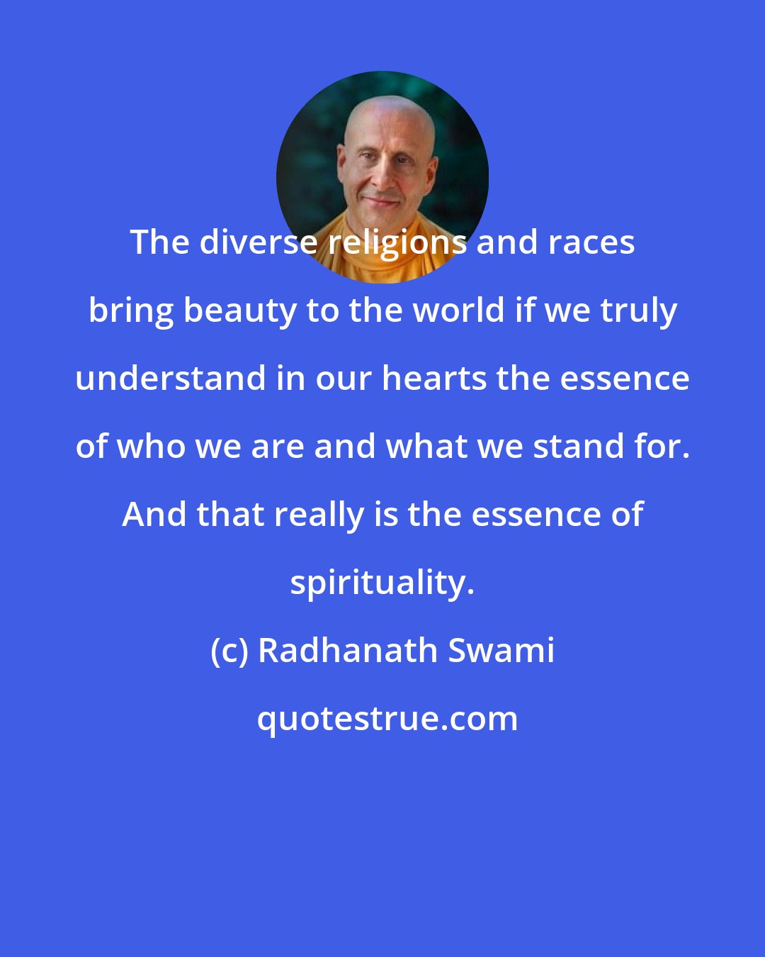 Radhanath Swami: The diverse religions and races bring beauty to the world if we truly understand in our hearts the essence of who we are and what we stand for. And that really is the essence of spirituality.
