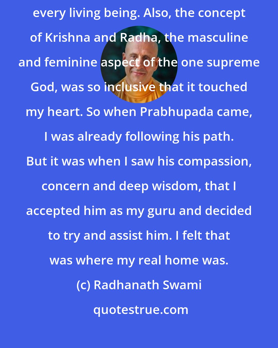 Radhanath Swami: When we awaken the love for God, that love naturally extends toward every living being. Also, the concept of Krishna and Radha, the masculine and feminine aspect of the one supreme God, was so inclusive that it touched my heart. So when Prabhupada came, I was already following his path. But it was when I saw his compassion, concern and deep wisdom, that I accepted him as my guru and decided to try and assist him. I felt that was where my real home was.