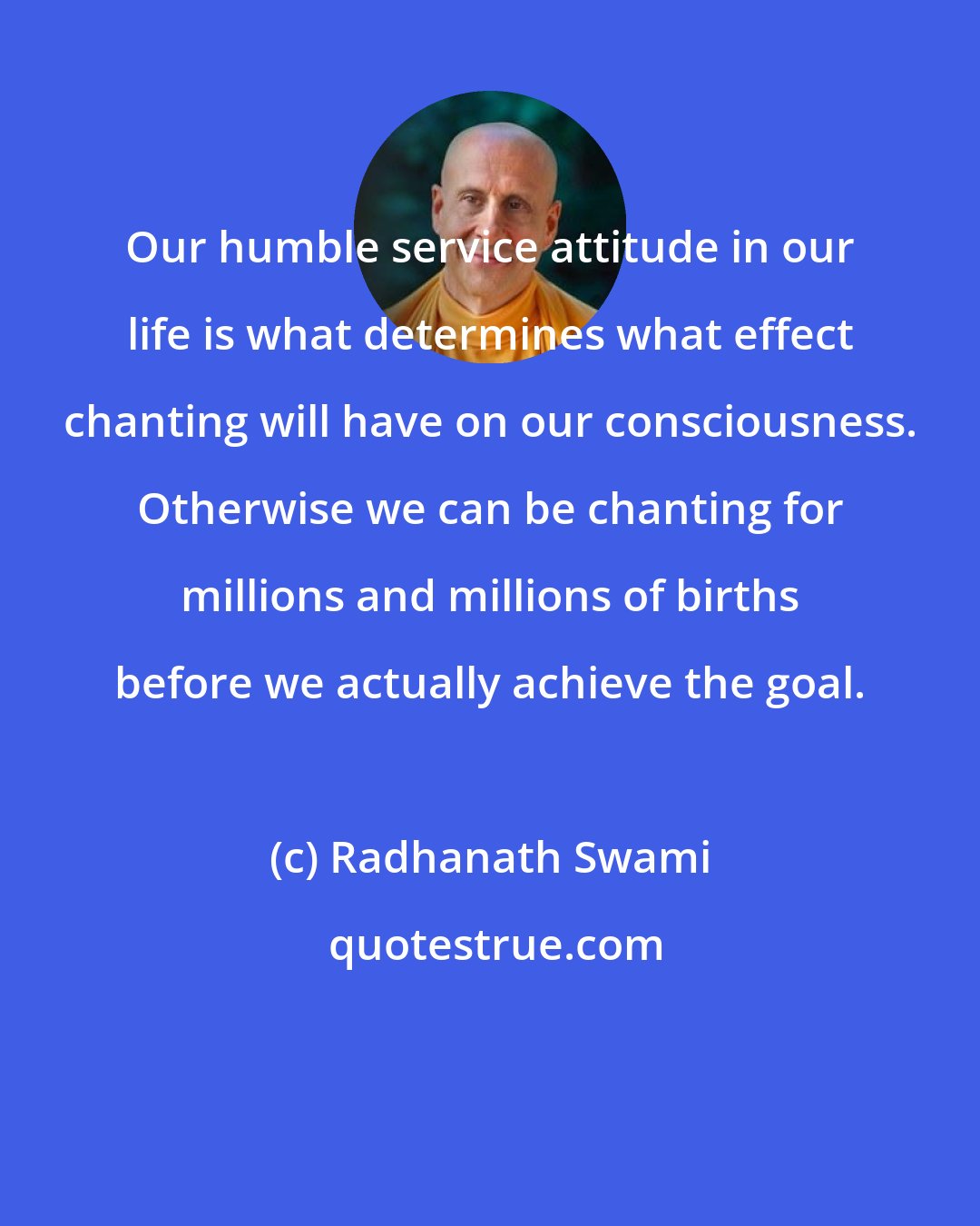 Radhanath Swami: Our humble service attitude in our life is what determines what effect chanting will have on our consciousness. Otherwise we can be chanting for millions and millions of births before we actually achieve the goal.