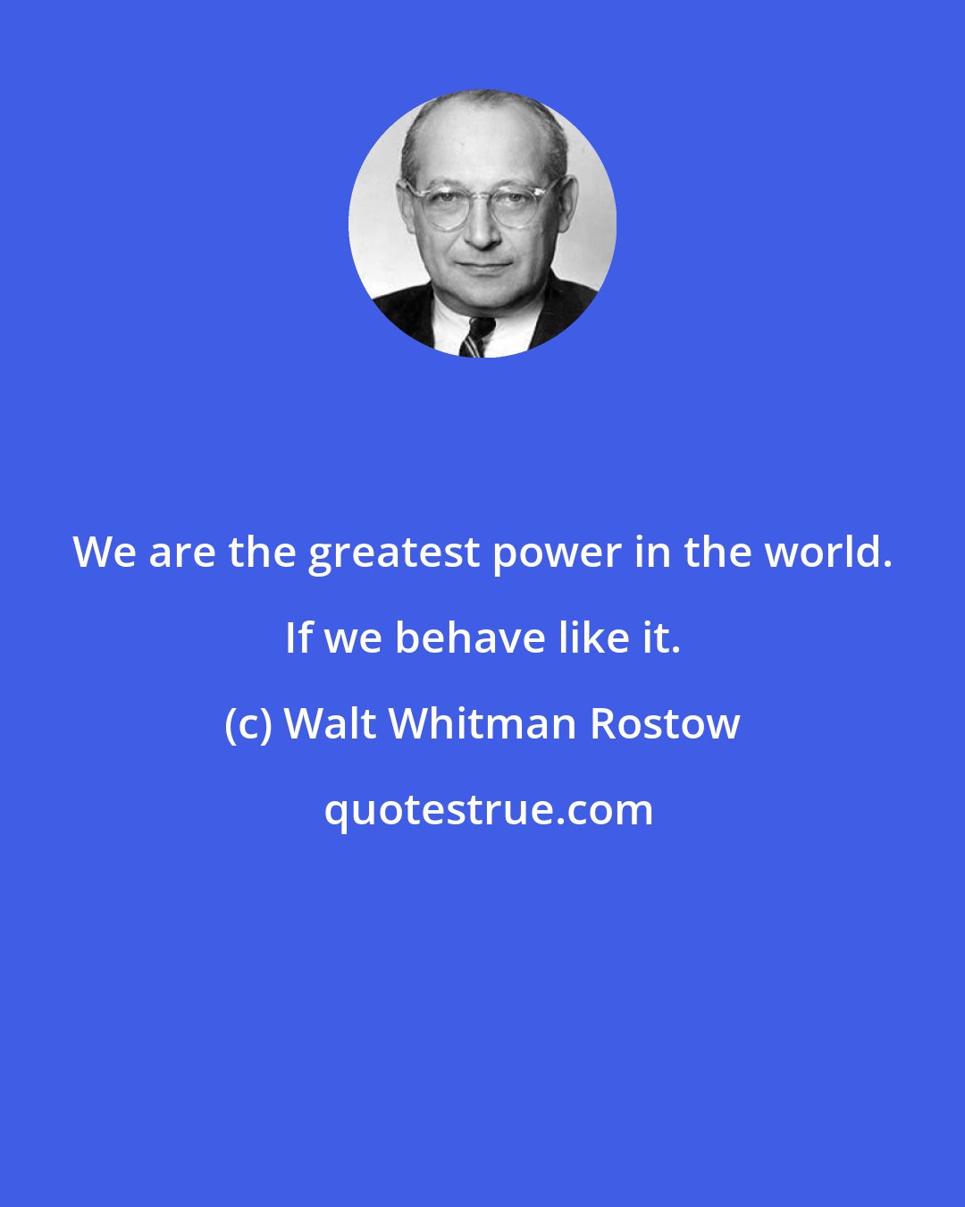 Walt Whitman Rostow: We are the greatest power in the world. If we behave like it.