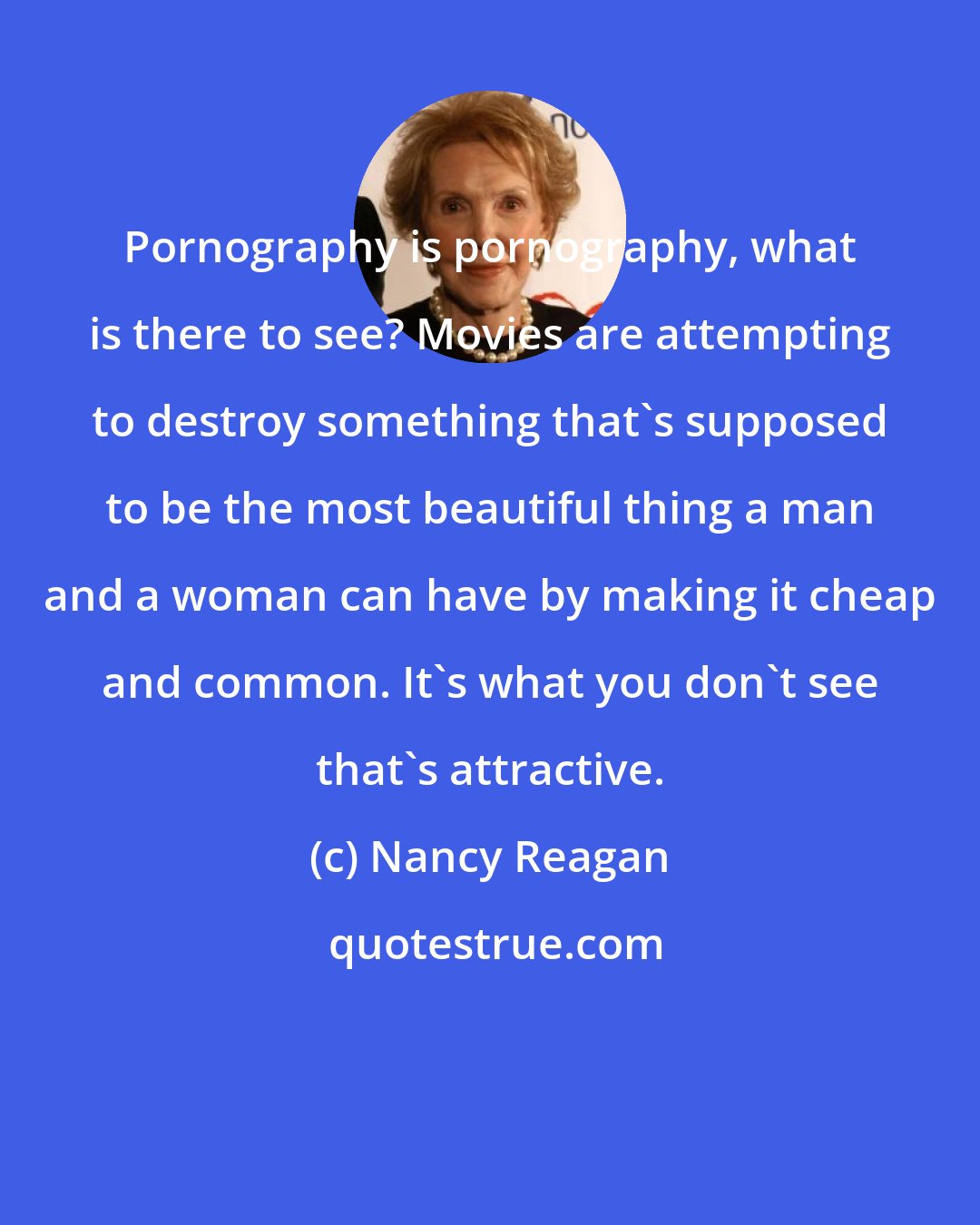 Nancy Reagan: Pornography is pornography, what is there to see? Movies are attempting to destroy something that's supposed to be the most beautiful thing a man and a woman can have by making it cheap and common. It's what you don't see that's attractive.