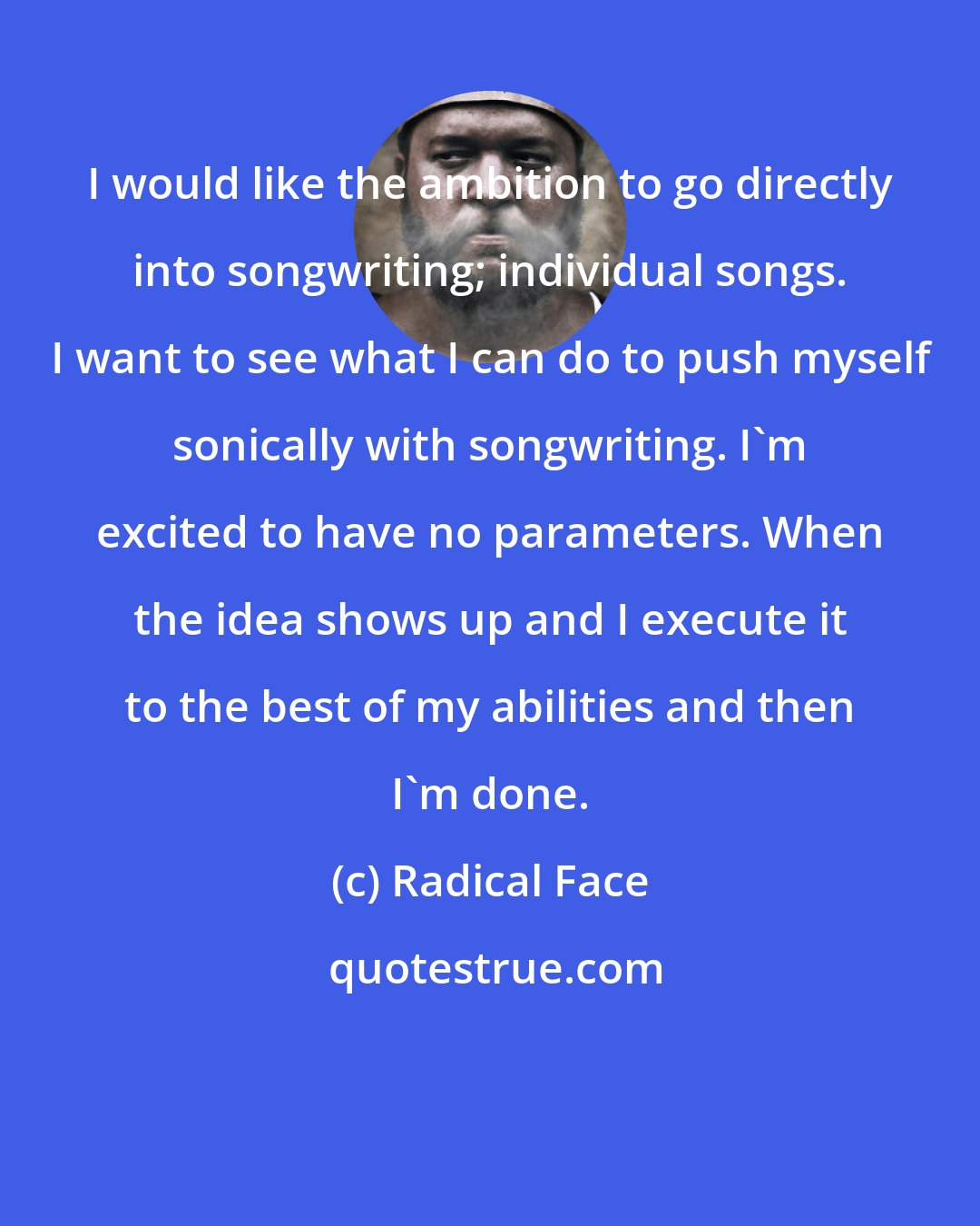 Radical Face: I would like the ambition to go directly into songwriting; individual songs. I want to see what I can do to push myself sonically with songwriting. I'm excited to have no parameters. When the idea shows up and I execute it to the best of my abilities and then I'm done.