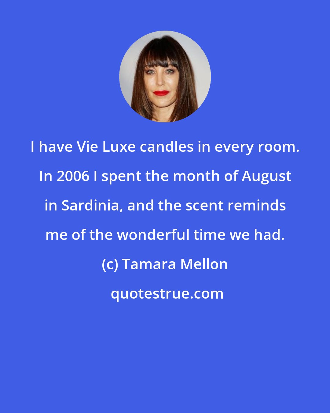Tamara Mellon: I have Vie Luxe candles in every room. In 2006 I spent the month of August in Sardinia, and the scent reminds me of the wonderful time we had.