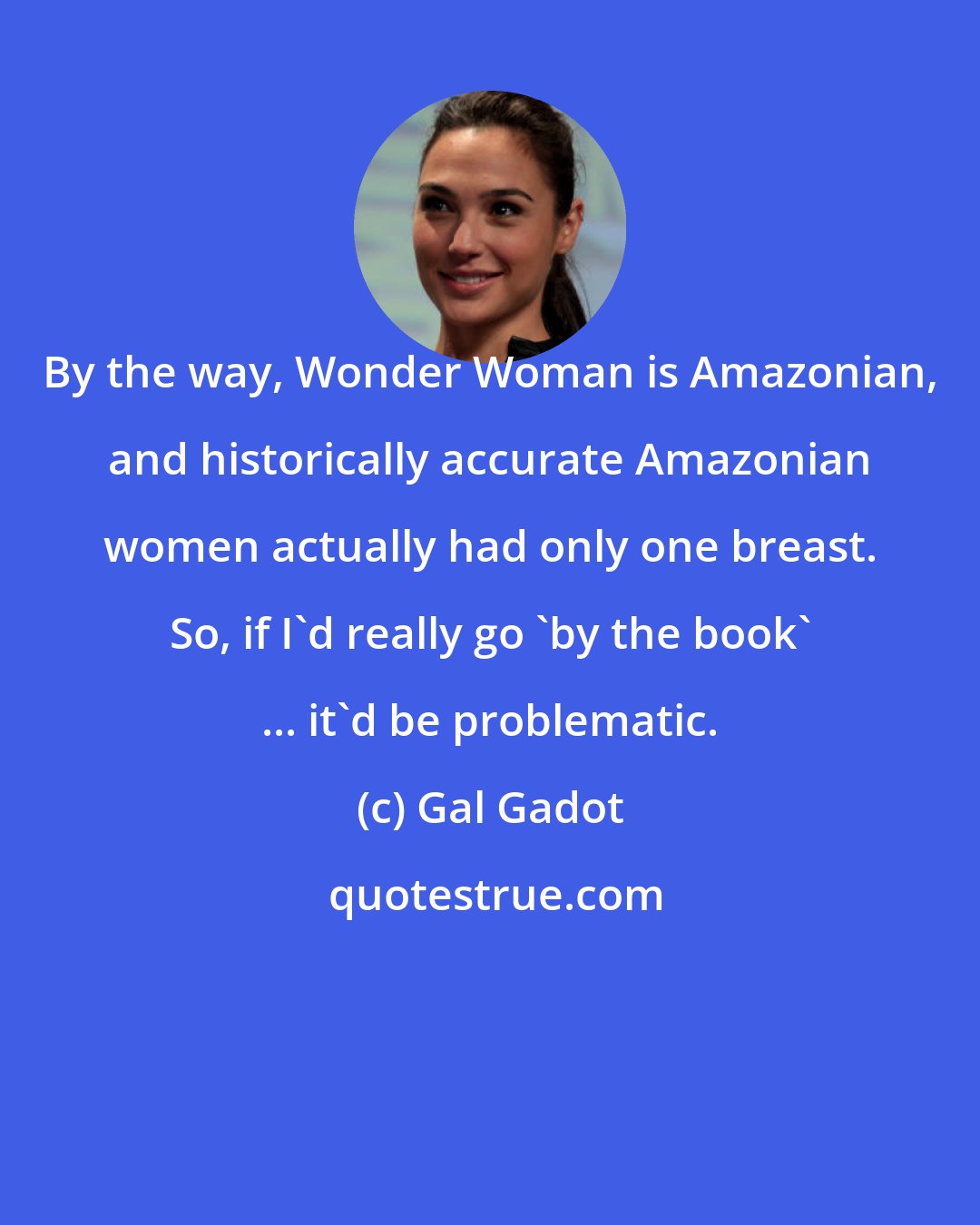 Gal Gadot: By the way, Wonder Woman is Amazonian, and historically accurate Amazonian women actually had only one breast. So, if I'd really go 'by the book' ... it'd be problematic.