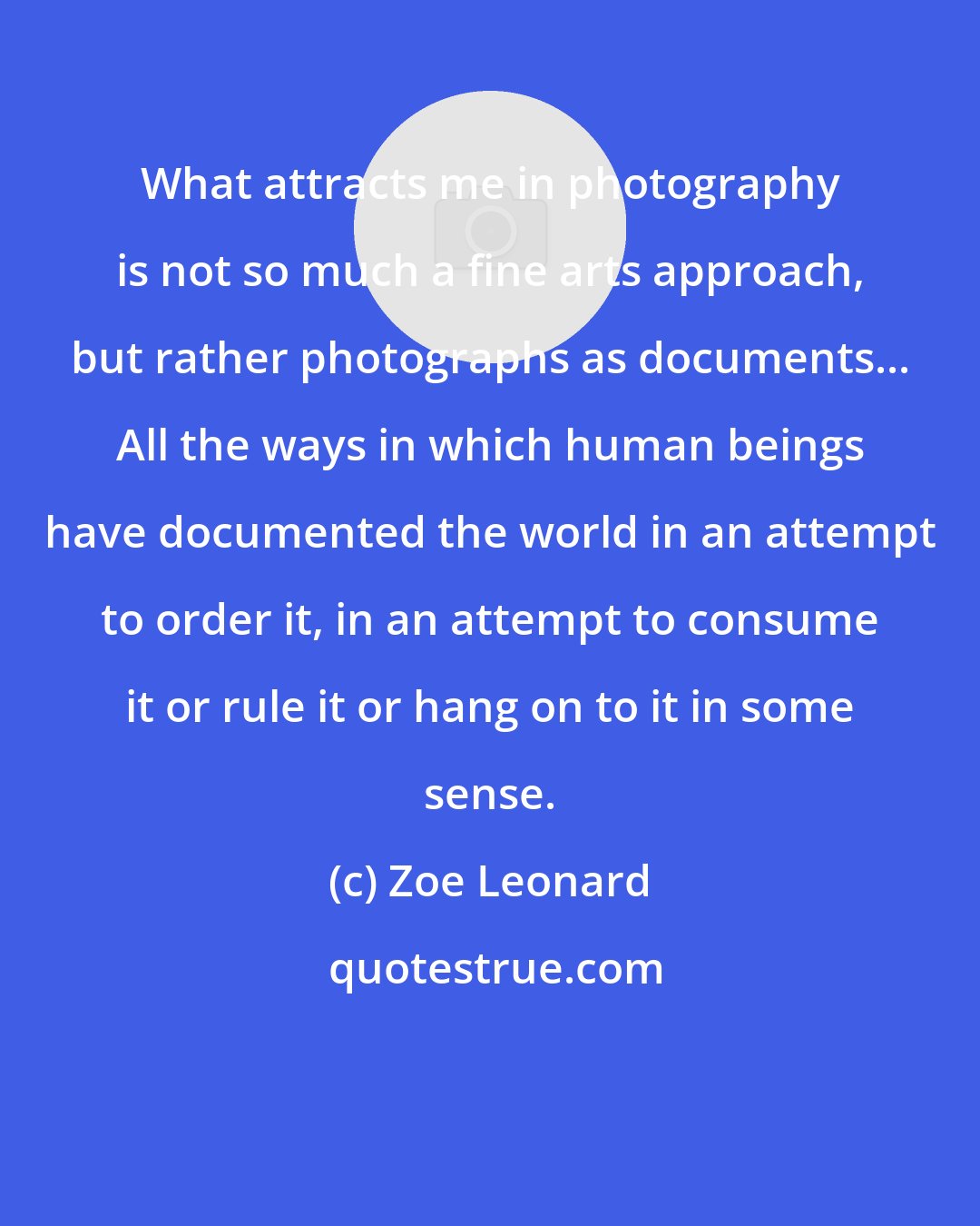 Zoe Leonard: What attracts me in photography is not so much a fine arts approach, but rather photographs as documents... All the ways in which human beings have documented the world in an attempt to order it, in an attempt to consume it or rule it or hang on to it in some sense.