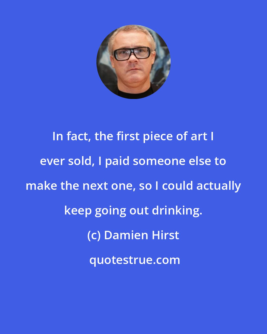 Damien Hirst: In fact, the first piece of art I ever sold, I paid someone else to make the next one, so I could actually keep going out drinking.