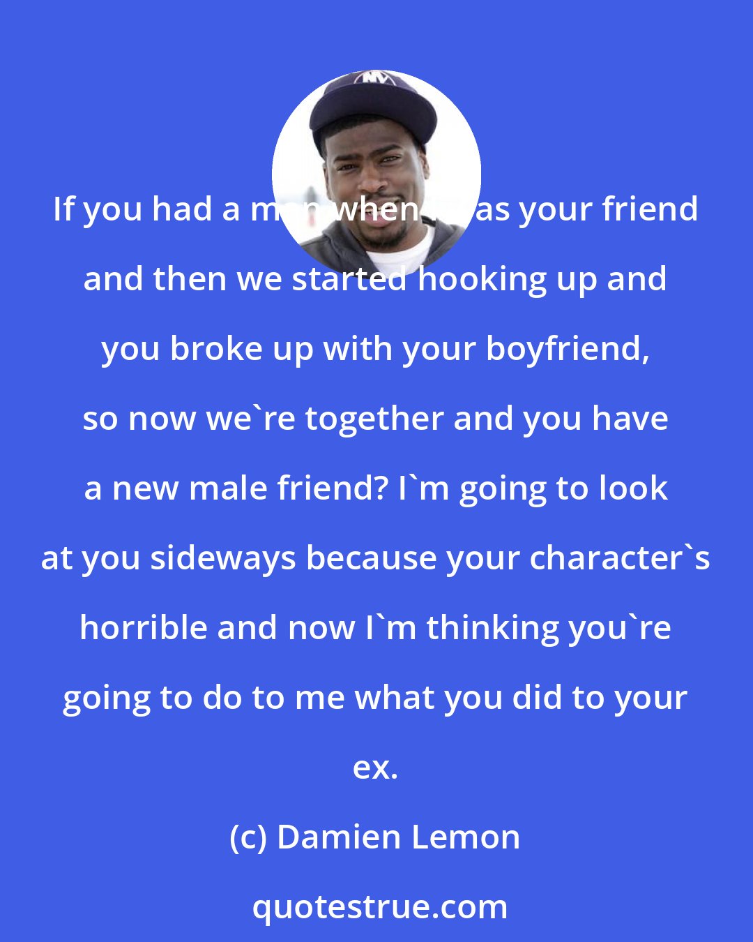 Damien Lemon: If you had a man when I was your friend and then we started hooking up and you broke up with your boyfriend, so now we're together and you have a new male friend? I'm going to look at you sideways because your character's horrible and now I'm thinking you're going to do to me what you did to your ex.