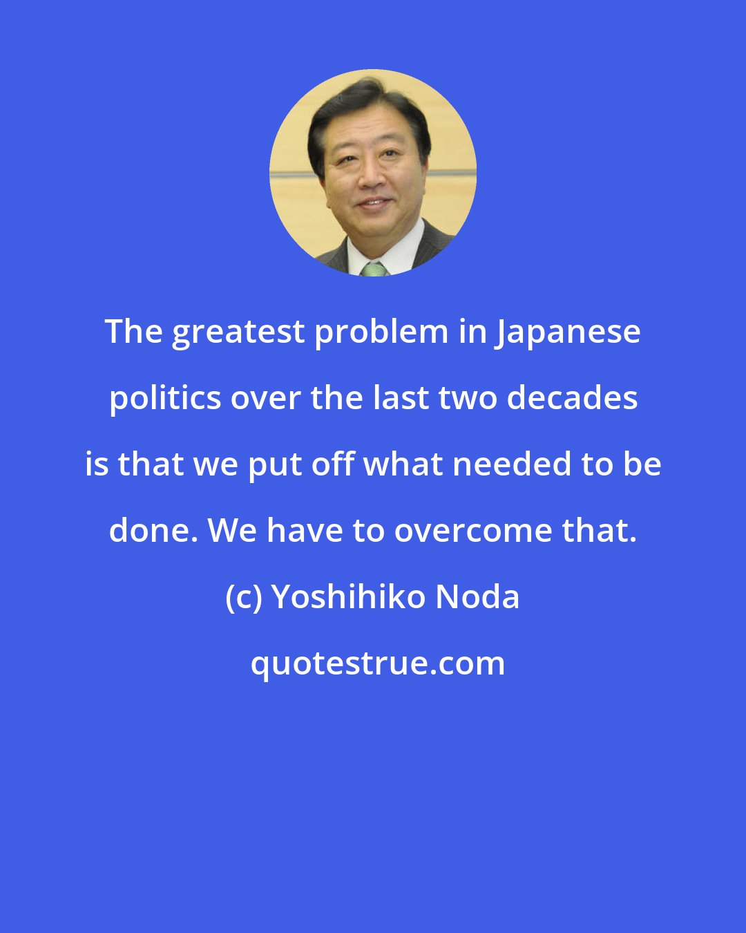 Yoshihiko Noda: The greatest problem in Japanese politics over the last two decades is that we put off what needed to be done. We have to overcome that.