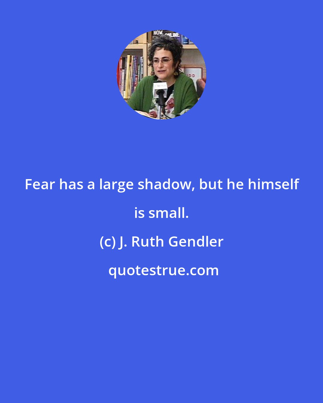 J. Ruth Gendler: Fear has a large shadow, but he himself is small.