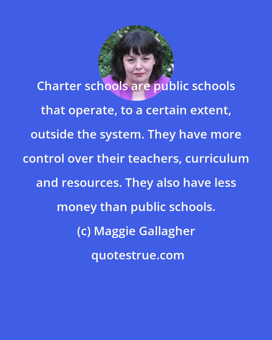Maggie Gallagher: Charter schools are public schools that operate, to a certain extent, outside the system. They have more control over their teachers, curriculum and resources. They also have less money than public schools.