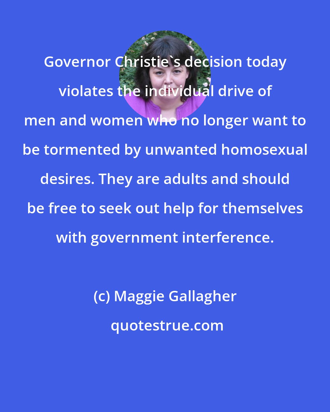 Maggie Gallagher: Governor Christie's decision today violates the individual drive of men and women who no longer want to be tormented by unwanted homosexual desires. They are adults and should be free to seek out help for themselves with government interference.