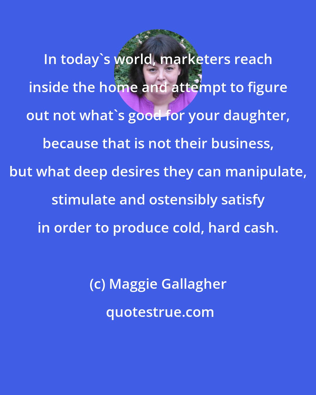 Maggie Gallagher: In today's world, marketers reach inside the home and attempt to figure out not what's good for your daughter, because that is not their business, but what deep desires they can manipulate, stimulate and ostensibly satisfy in order to produce cold, hard cash.