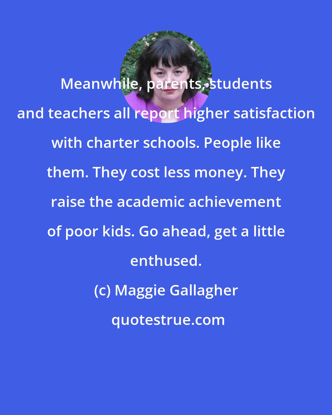 Maggie Gallagher: Meanwhile, parents, students and teachers all report higher satisfaction with charter schools. People like them. They cost less money. They raise the academic achievement of poor kids. Go ahead, get a little enthused.