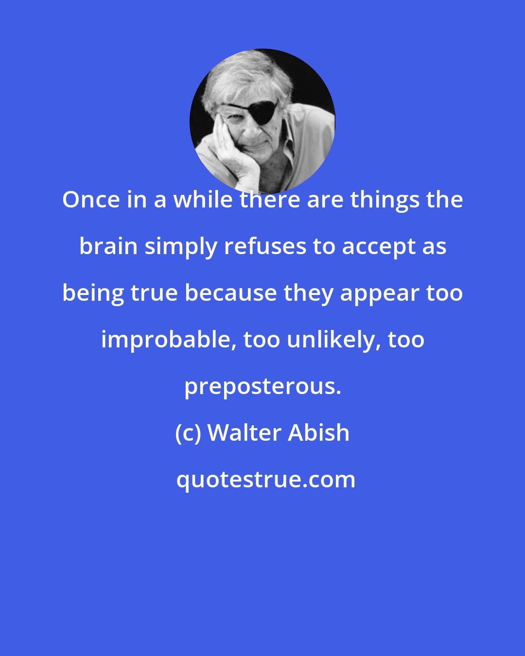 Walter Abish: Once in a while there are things the brain simply refuses to accept as being true because they appear too improbable, too unlikely, too preposterous.
