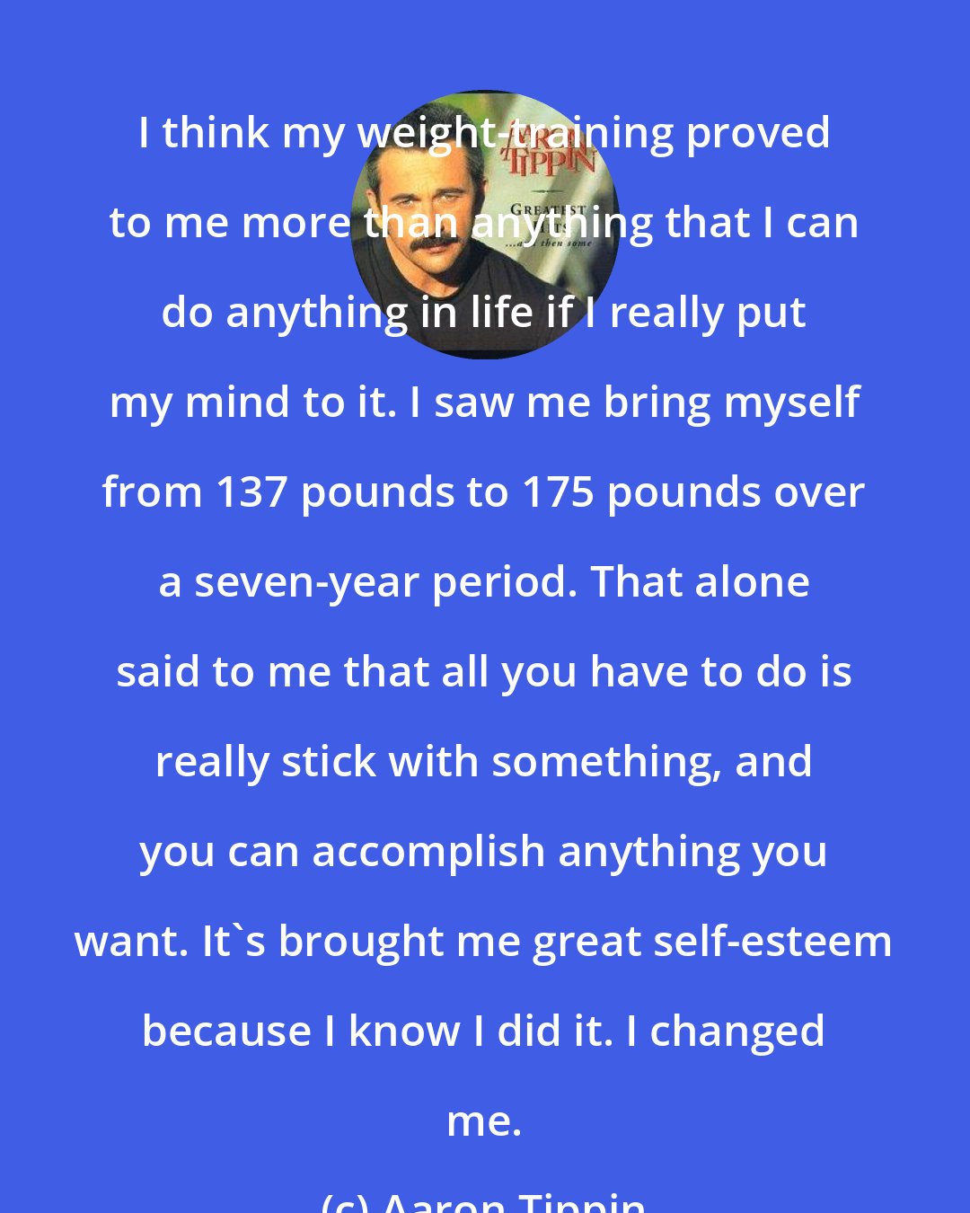 Aaron Tippin: I think my weight-training proved to me more than anything that I can do anything in life if I really put my mind to it. I saw me bring myself from 137 pounds to 175 pounds over a seven-year period. That alone said to me that all you have to do is really stick with something, and you can accomplish anything you want. It's brought me great self-esteem because I know I did it. I changed me.