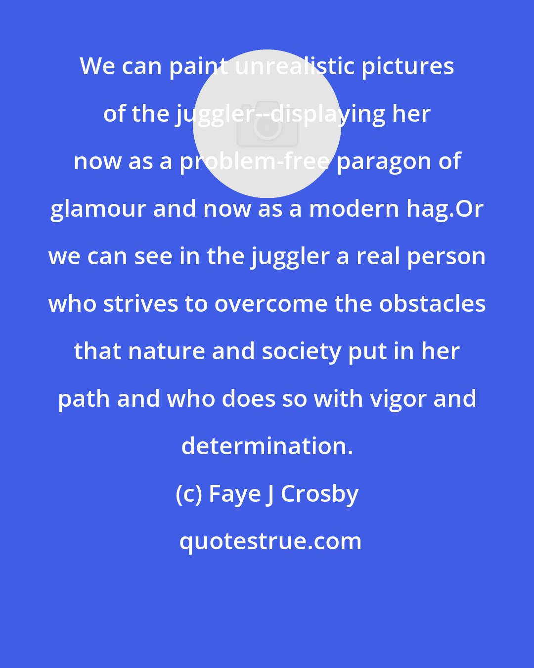 Faye J Crosby: We can paint unrealistic pictures of the juggler--displaying her now as a problem-free paragon of glamour and now as a modern hag.Or we can see in the juggler a real person who strives to overcome the obstacles that nature and society put in her path and who does so with vigor and determination.