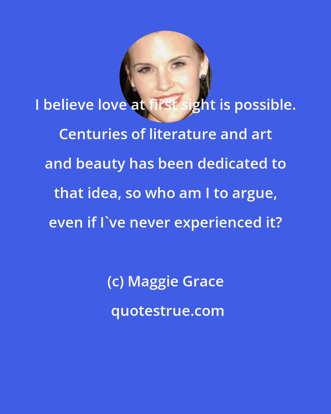 Maggie Grace: I believe love at first sight is possible. Centuries of literature and art and beauty has been dedicated to that idea, so who am I to argue, even if I've never experienced it?