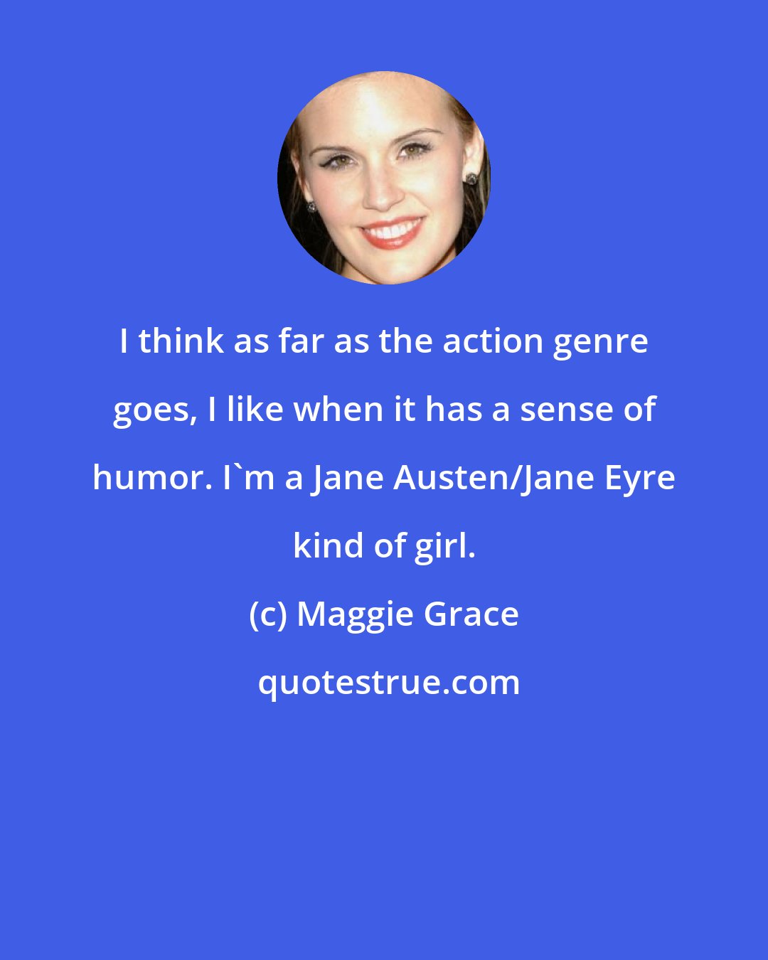 Maggie Grace: I think as far as the action genre goes, I like when it has a sense of humor. I'm a Jane Austen/Jane Eyre kind of girl.