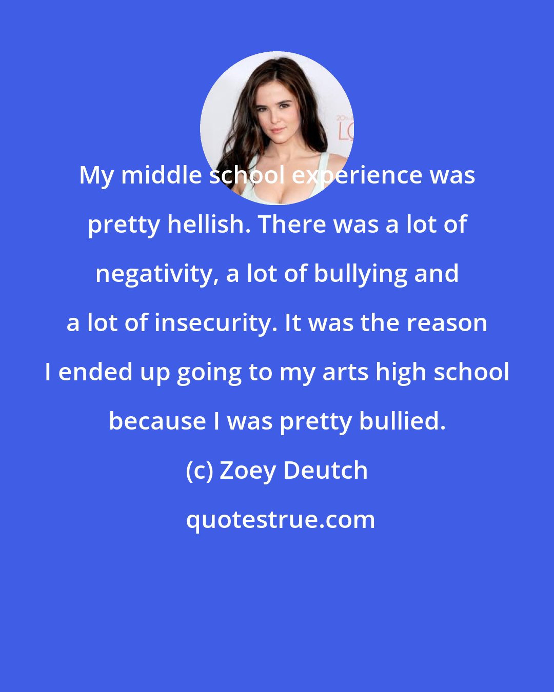 Zoey Deutch: My middle school experience was pretty hellish. There was a lot of negativity, a lot of bullying and a lot of insecurity. It was the reason I ended up going to my arts high school because I was pretty bullied.
