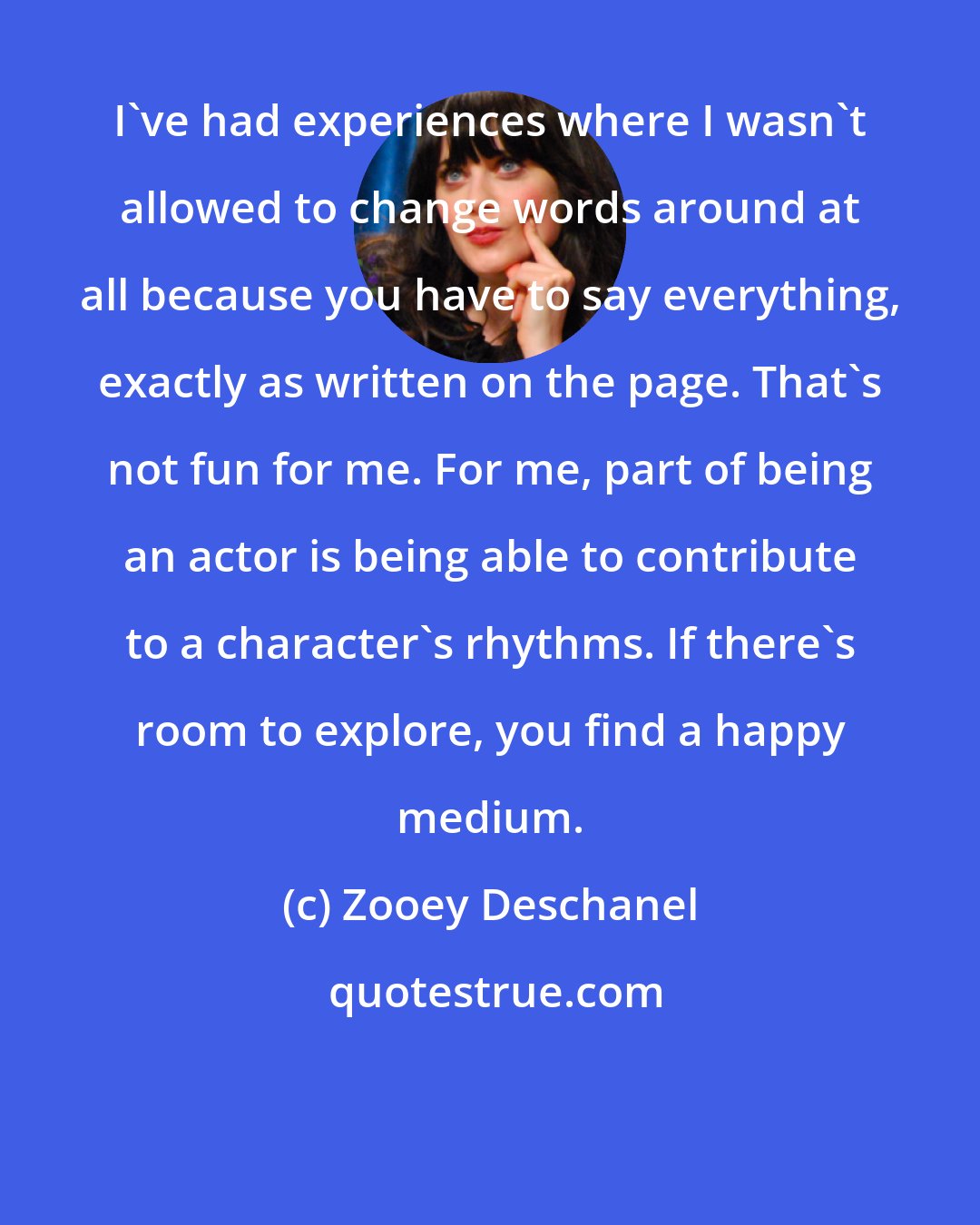 Zooey Deschanel: I've had experiences where I wasn't allowed to change words around at all because you have to say everything, exactly as written on the page. That's not fun for me. For me, part of being an actor is being able to contribute to a character's rhythms. If there's room to explore, you find a happy medium.