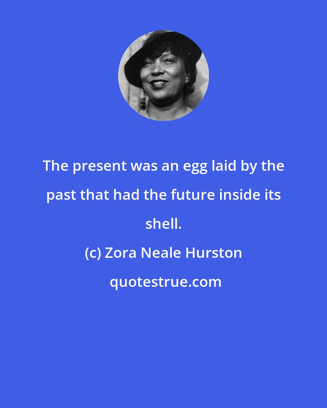 Zora Neale Hurston: The present was an egg laid by the past that had the future inside its shell.