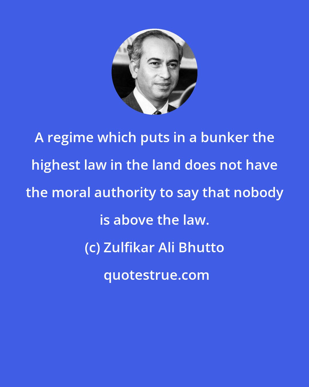 Zulfikar Ali Bhutto: A regime which puts in a bunker the highest law in the land does not have the moral authority to say that nobody is above the law.
