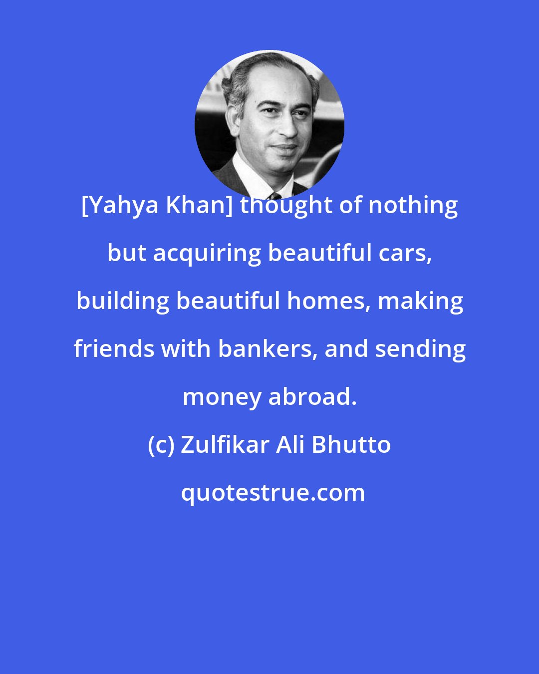 Zulfikar Ali Bhutto: [Yahya Khan] thought of nothing but acquiring beautiful cars, building beautiful homes, making friends with bankers, and sending money abroad.