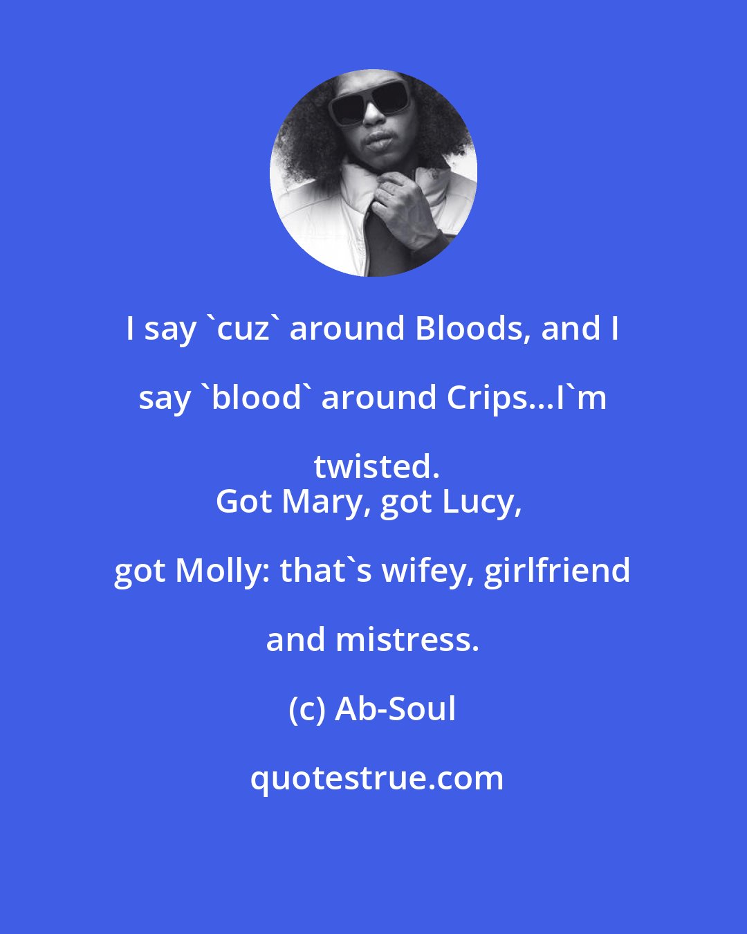 Ab-Soul: I say 'cuz' around Bloods, and I say 'blood' around Crips...I'm twisted.
Got Mary, got Lucy, got Molly: that's wifey, girlfriend and mistress.